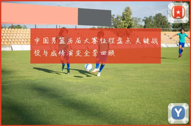 中国男篮历届大赛征程盘点 关键战役与成绩演变全景回顾