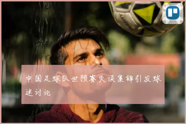 中国足球队世预赛失误集锦引发球迷讨论