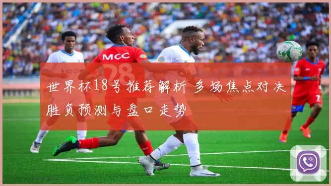 世界杯18号推荐解析 多场焦点对决胜负预测与盘口走势