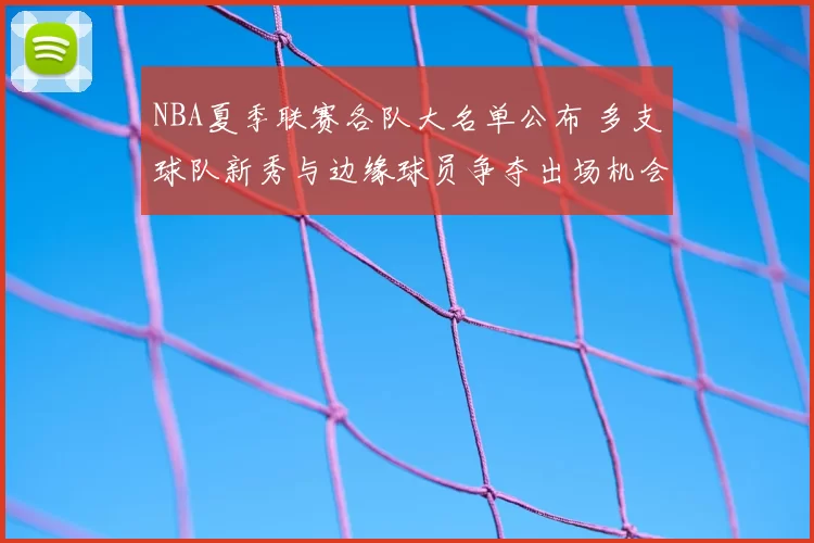 NBA夏季联赛各队大名单公布 多支球队新秀与边缘球员争夺出场机会