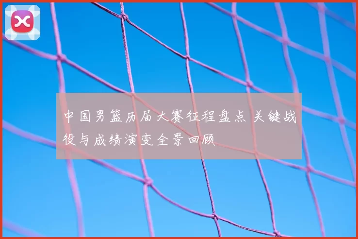 中国男篮历届大赛征程盘点 关键战役与成绩演变全景回顾