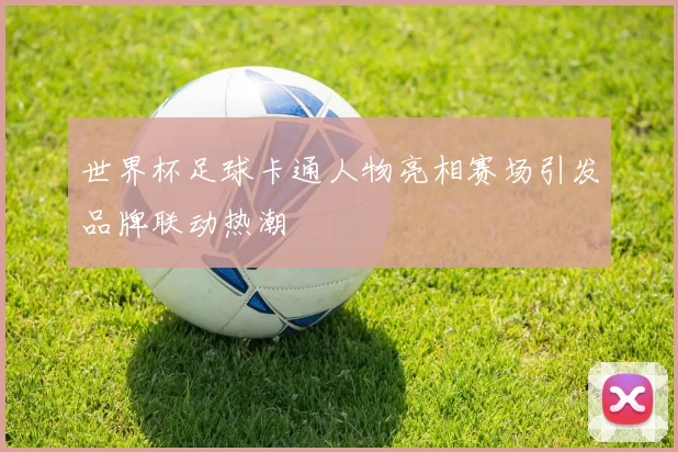 世界杯足球卡通人物亮相赛场引发品牌联动热潮