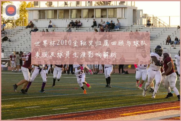 世界杯2010金靴奖归属回顾与球队表现及球员生涯影响解析