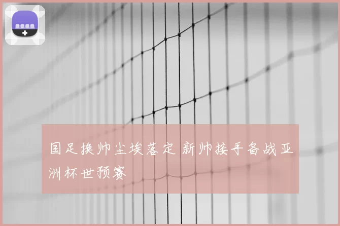 国足换帅尘埃落定 新帅接手备战亚洲杯世预赛