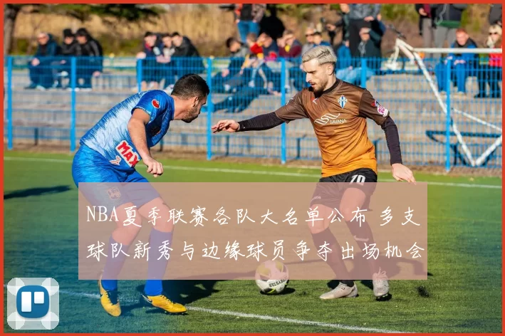NBA夏季联赛各队大名单公布 多支球队新秀与边缘球员争夺出场机会