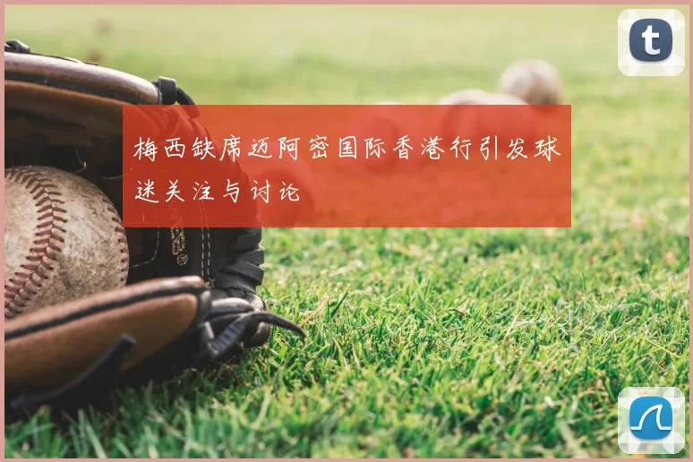 梅西缺席迈阿密国际香港行引发球迷关注与讨论