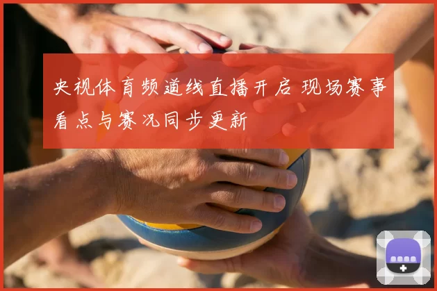 央视体育频道线直播开启 现场赛事看点与赛况同步更新