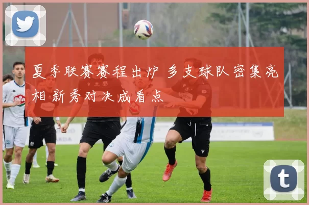 夏季联赛赛程出炉 多支球队密集亮相 新秀对决成看点