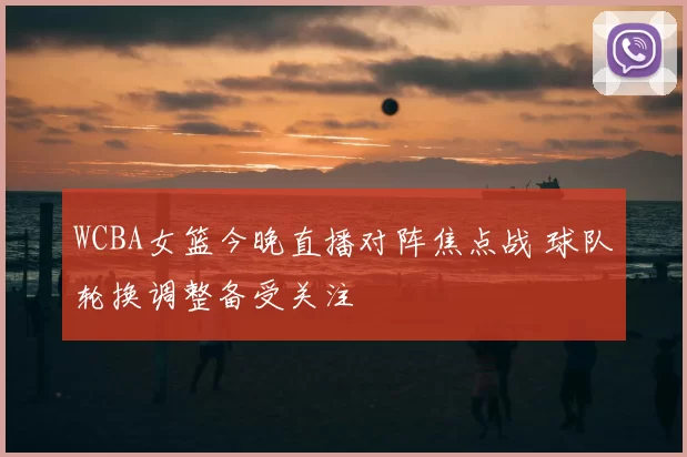 WCBA女篮今晚直播对阵焦点战 球队轮换调整备受关注