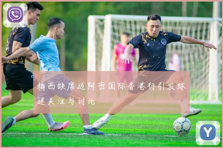 梅西缺席迈阿密国际香港行引发球迷关注与讨论
