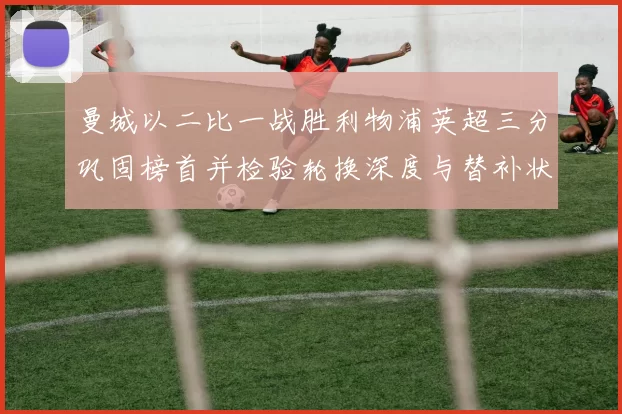 曼城以二比一战胜利物浦英超三分巩固榜首并检验轮换深度与替补状态