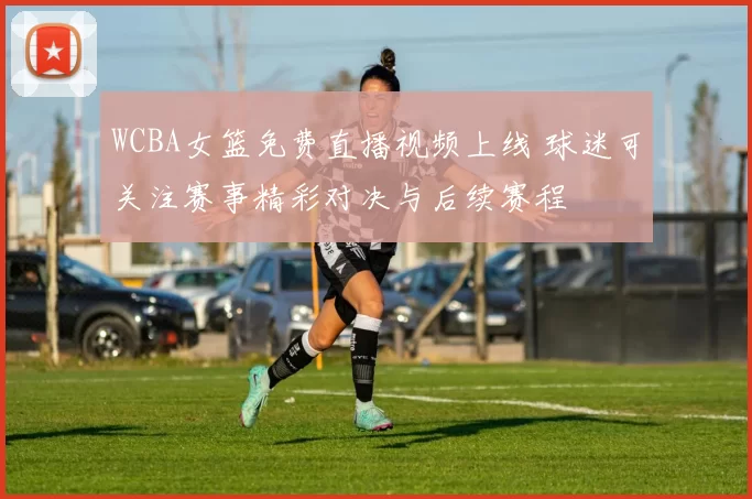 WCBA女篮免费直播视频上线 球迷可关注赛事精彩对决与后续赛程