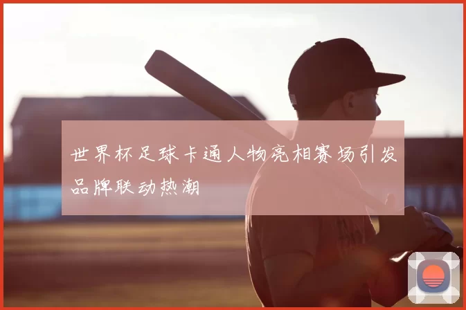 世界杯足球卡通人物亮相赛场引发品牌联动热潮
