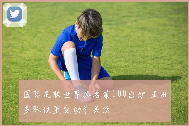 国际足联世界排名前100出炉 亚洲多队位置变动引关注