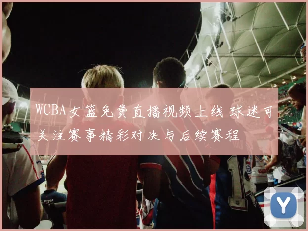 WCBA女篮免费直播视频上线 球迷可关注赛事精彩对决与后续赛程