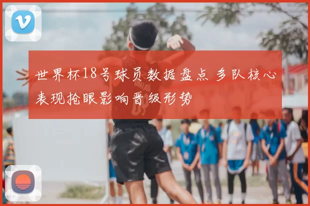 世界杯18号球员数据盘点 多队核心表现抢眼影响晋级形势