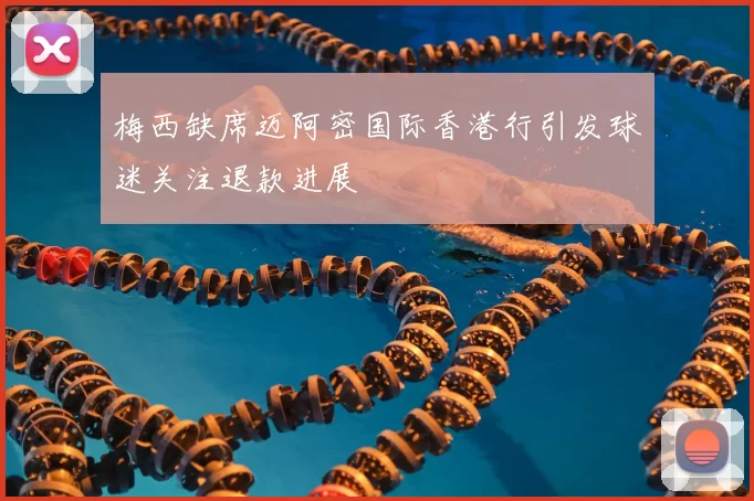 梅西缺席迈阿密国际香港行引发球迷关注退款进展