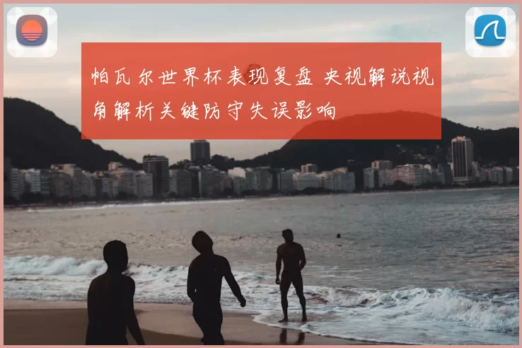 帕瓦尔世界杯表现复盘 央视解说视角解析关键防守失误影响